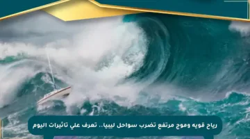 رياح قوية وموج مرتفع تضرب سواحل ليبيا.. تعرف على تأثيرات اليوم